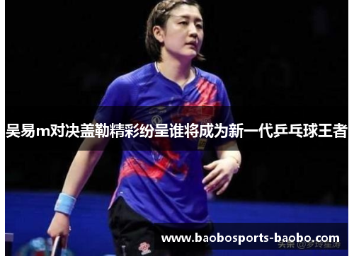 吴易m对决盖勒精彩纷呈谁将成为新一代乒乓球王者