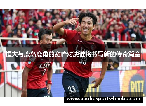 恒大与鹿岛鹿角的巅峰对决谁将书写新的传奇篇章