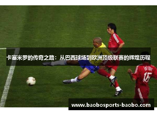 卡塞米罗的传奇之路：从巴西球场到欧洲顶级联赛的辉煌历程